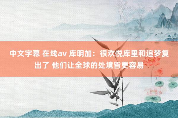 中文字幕 在线av 库明加：很欢悦库里和追梦复出了 他们让全球的处境皆更容易