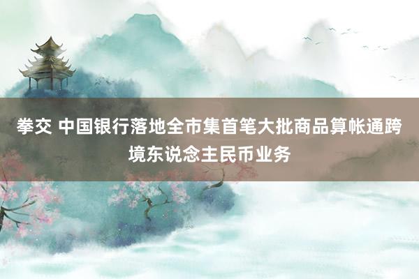 拳交 中国银行落地全市集首笔大批商品算帐通跨境东说念主民币业务