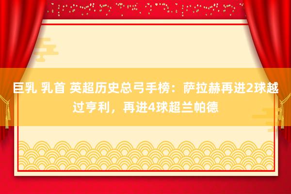 巨乳 乳首 英超历史总弓手榜：萨拉赫再进2球越过亨利，再进4球超兰帕德