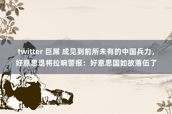 twitter 巨屌 成见到前所未有的中国兵力，好意思退将拉响警报：好意思国如故落伍了