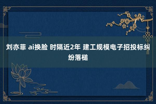 刘亦菲 ai换脸 时隔近2年 建工规模电子招投标纠纷落槌