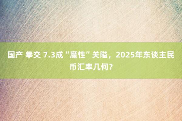 国产 拳交 7.3成“魔性”关隘，2025年东谈主民币汇率几何？