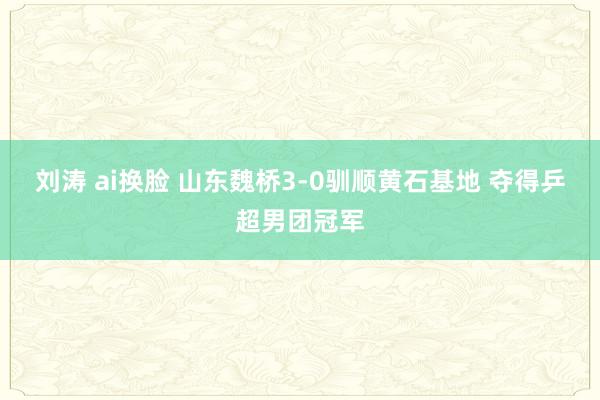 刘涛 ai换脸 山东魏桥3-0驯顺黄石基地 夺得乒超男团冠军