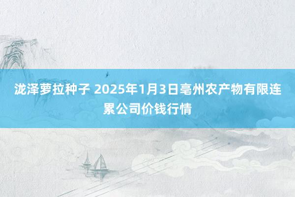 泷泽萝拉种子 2025年1月3日亳州农产物有限连累公司价钱行情