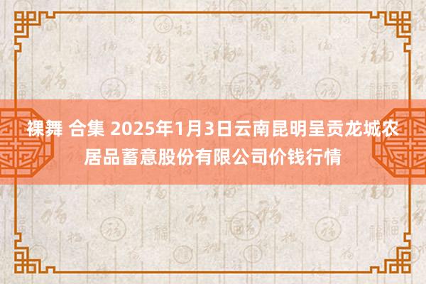 裸舞 合集 2025年1月3日云南昆明呈贡龙城农居品蓄意股份有限公司价钱行情