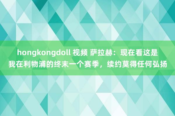 hongkongdoll 视频 萨拉赫：现在看这是我在利物浦的终末一个赛季，续约莫得任何弘扬