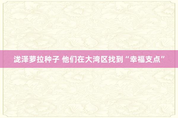 泷泽萝拉种子 他们在大湾区找到“幸福支点”