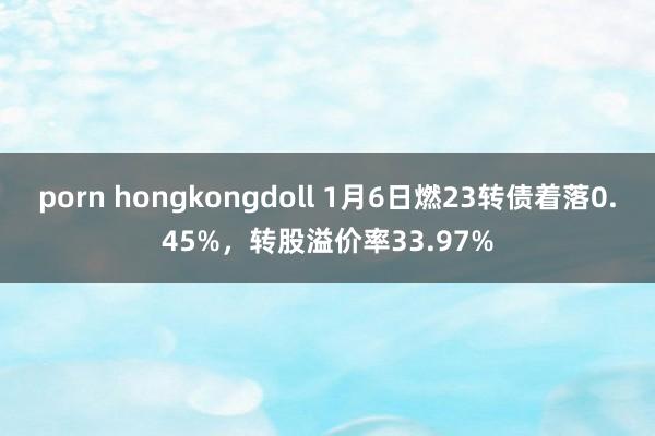 porn hongkongdoll 1月6日燃23转债着落0.45%，转股溢价率33.97%