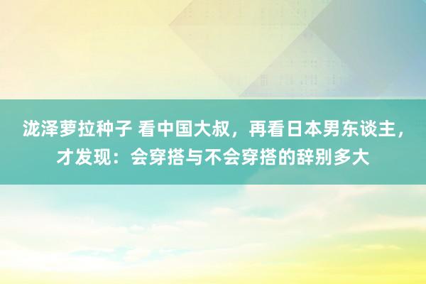 泷泽萝拉种子 看中国大叔，再看日本男东谈主，才发现：会穿搭与不会穿搭的辞别多大