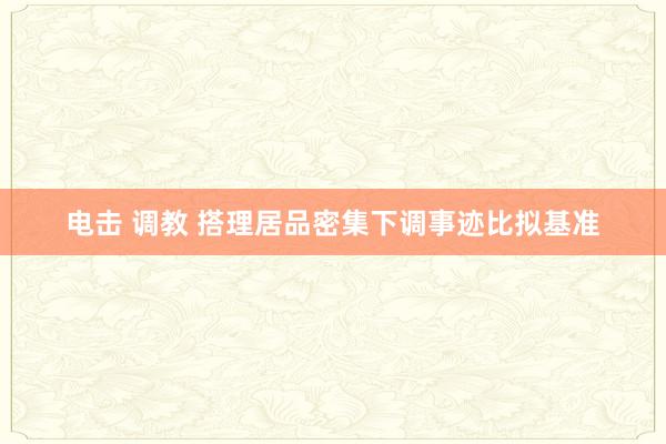 电击 调教 搭理居品密集下调事迹比拟基准