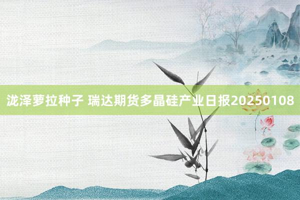 泷泽萝拉种子 瑞达期货多晶硅产业日报20250108