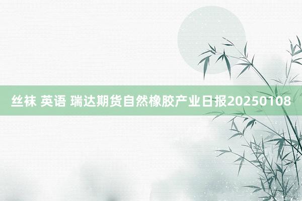 丝袜 英语 瑞达期货自然橡胶产业日报20250108