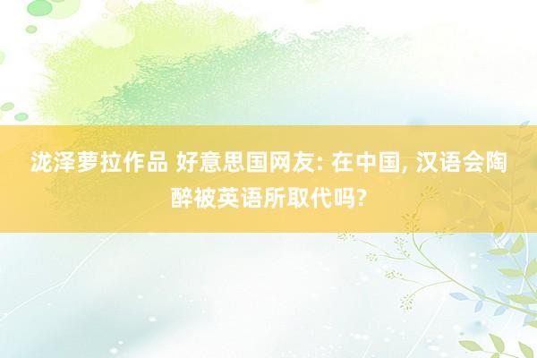 泷泽萝拉作品 好意思国网友: 在中国， 汉语会陶醉被英语所取代吗?