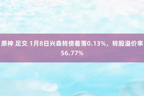 原神 足交 1月8日兴森转债着落0.13%，转股溢价率56.77%