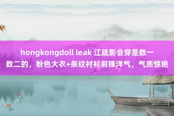 hongkongdoll leak 江疏影会穿是数一数二的，粉色大衣+条纹衬衫前锋洋气，气质惊艳