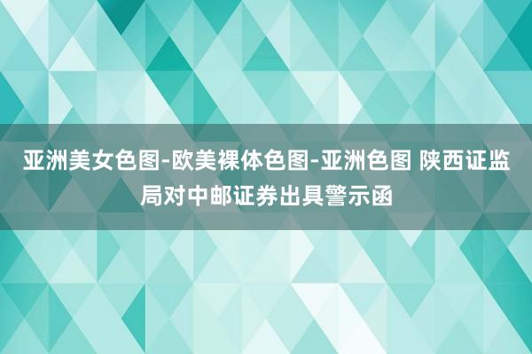 亚洲美女色图-欧美裸体色图-亚洲色图 陕西证监局对中邮证券出具警示函