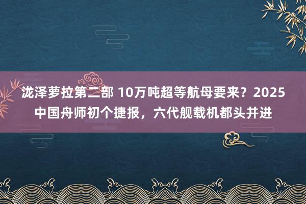 泷泽萝拉第二部 10万吨超等航母要来？2025中国舟师初个捷报，六代舰载机都头并进