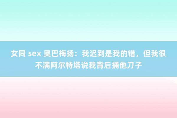 女同 sex 奥巴梅扬：我迟到是我的错，但我很不满阿尔特塔说我背后捅他刀子