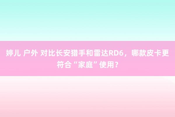 婷儿 户外 对比长安猎手和雷达RD6，哪款皮卡更符合“家庭”使用？