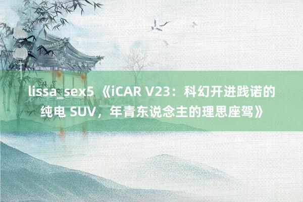 lissa_sex5 《iCAR V23：科幻开进践诺的纯电 SUV，年青东说念主的理思座驾》