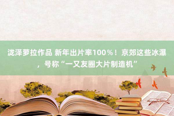 泷泽萝拉作品 新年出片率100％！京郊这些冰瀑，号称“一又友圈大片制造机”