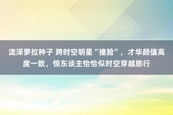 泷泽萝拉种子 跨时空明星“撞脸”，才华颜值高度一致，惊东谈主恰恰似时空穿越旅行