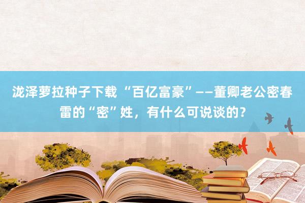 泷泽萝拉种子下载 “百亿富豪”——董卿老公密春雷的“密”姓，有什么可说谈的？