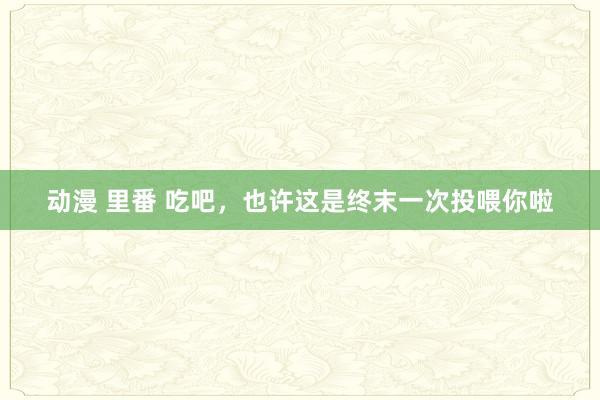 动漫 里番 吃吧，也许这是终末一次投喂你啦