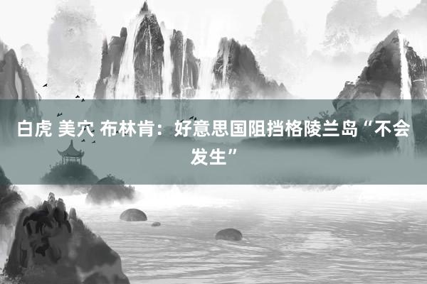 白虎 美穴 布林肯：好意思国阻挡格陵兰岛“不会发生”