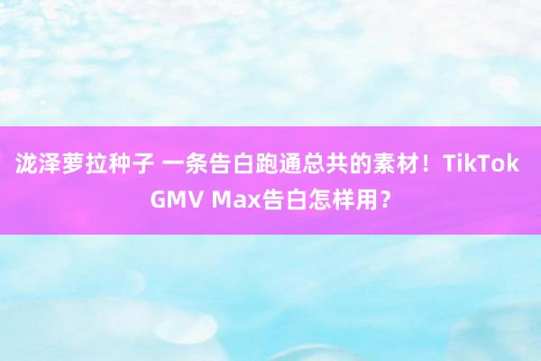 泷泽萝拉种子 一条告白跑通总共的素材！TikTok GMV Max告白怎样用？