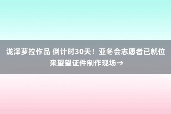 泷泽萝拉作品 倒计时30天！亚冬会志愿者已就位 来望望证件制作现场→