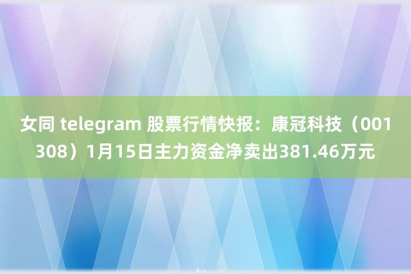 女同 telegram 股票行情快报：康冠科技（001308）1月15日主力资金净卖出381.46万元