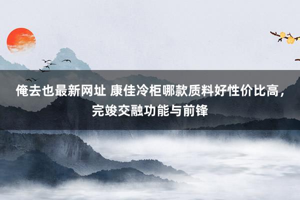 俺去也最新网址 康佳冷柜哪款质料好性价比高，完竣交融功能与前锋