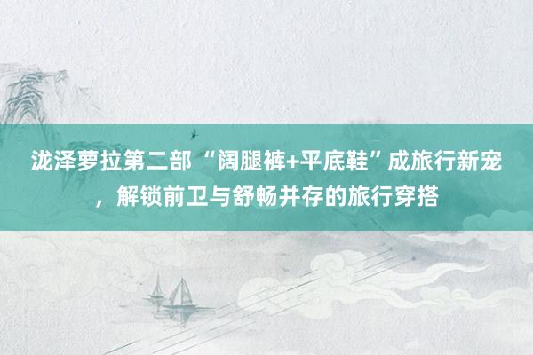 泷泽萝拉第二部 “阔腿裤+平底鞋”成旅行新宠，解锁前卫与舒畅并存的旅行穿搭