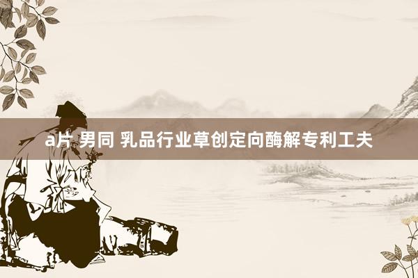 a片 男同 乳品行业草创定向酶解专利工夫