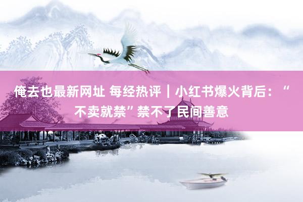 俺去也最新网址 每经热评︱小红书爆火背后：“不卖就禁”禁不了民间善意