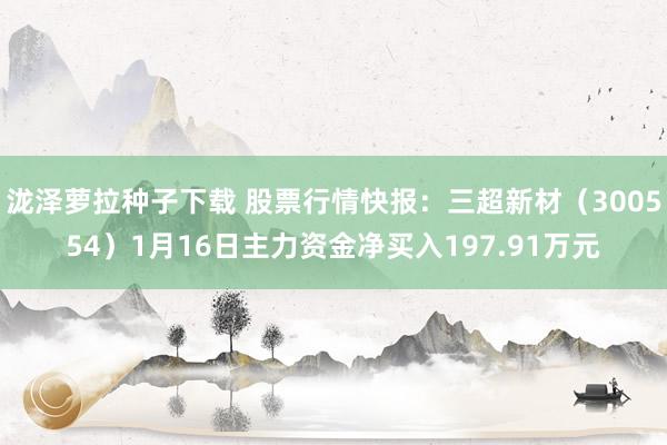 泷泽萝拉种子下载 股票行情快报：三超新材（300554）1月16日主力资金净买入197.91万元