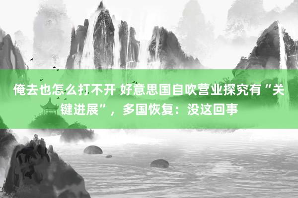 俺去也怎么打不开 好意思国自吹营业探究有“关键进展”，多国恢复：没这回事