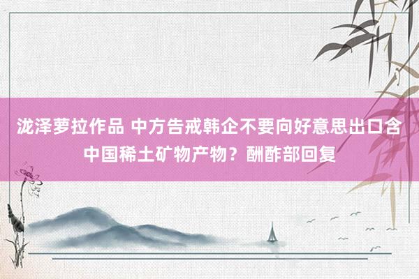 泷泽萝拉作品 中方告戒韩企不要向好意思出口含中国稀土矿物产物？酬酢部回复