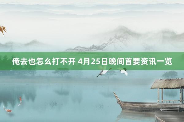 俺去也怎么打不开 4月25日晚间首要资讯一览