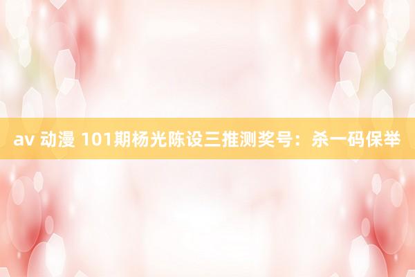 av 动漫 101期杨光陈设三推测奖号：杀一码保举